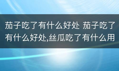 茄子吃了有什么好处 茄子吃了有什么好处,丝瓜吃了有什么用途
