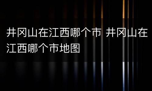 井冈山在江西哪个市 井冈山在江西哪个市地图