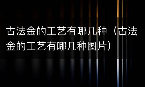 古法金的工艺有哪几种（古法金的工艺有哪几种图片）