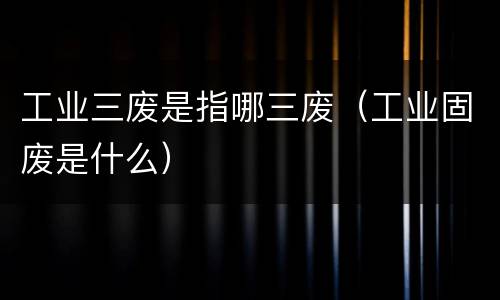 工业三废是指哪三废（工业固废是什么）