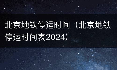 北京地铁停运时间(北京地铁停运时间表2024)