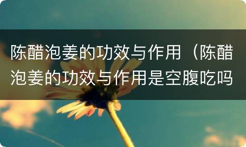 陈醋泡姜的功效与作用（陈醋泡姜的功效与作用是空腹吃吗）