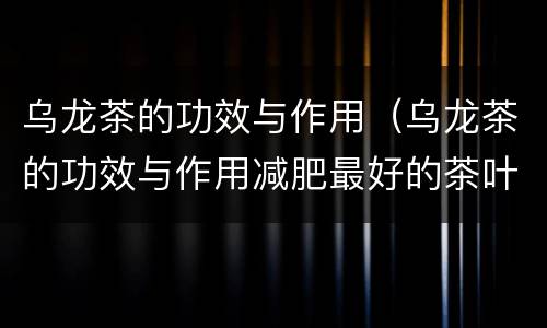 乌龙茶的功效与作用（乌龙茶的功效与作用减肥最好的茶叶）
