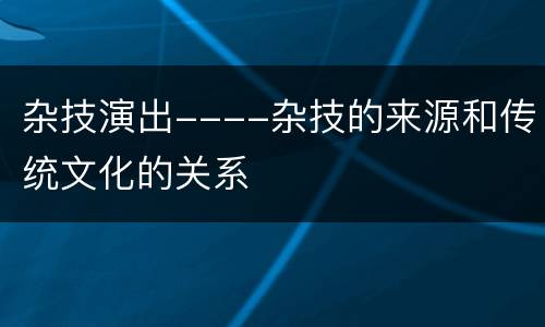 杂技演出----杂技的来源和传统文化的关系