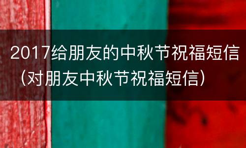 2017给朋友的中秋节祝福短信（对朋友中秋节祝福短信）