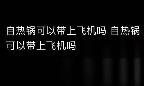 自热锅可以带上飞机吗 自热锅可以带上飞机吗