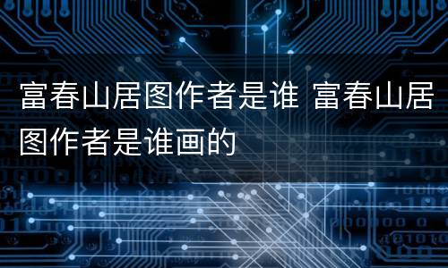 富春山居图作者是谁 富春山居图作者是谁画的