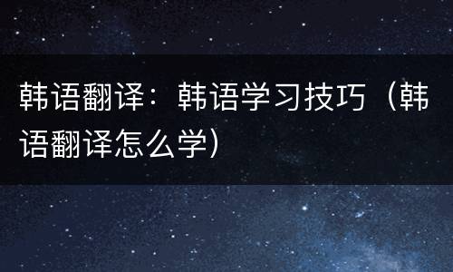 韩语翻译：韩语学习技巧（韩语翻译怎么学）