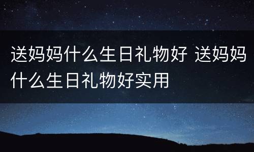 送妈妈什么生日礼物好 送妈妈什么生日礼物好实用