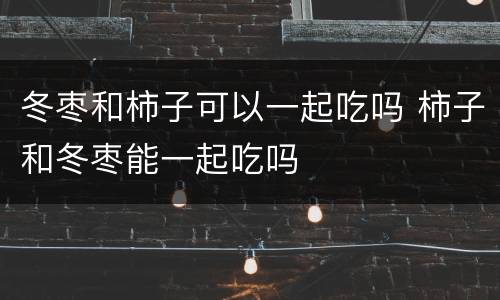 冬枣和柿子可以一起吃吗 柿子和冬枣能一起吃吗