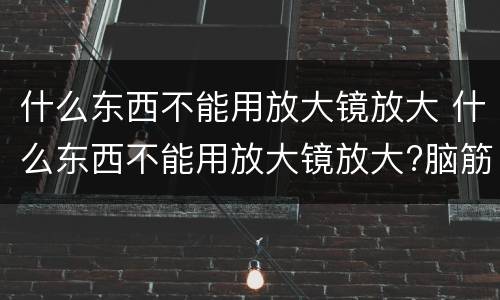 什么东西不能用放大镜放大 什么东西不能用放大镜放大?脑筋急转弯