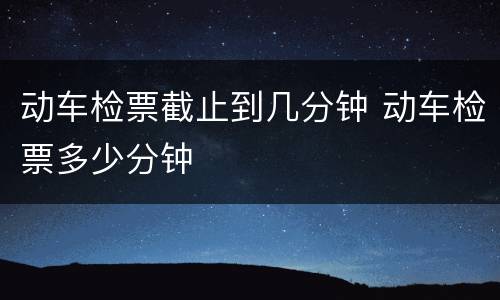 动车检票截止到几分钟 动车检票多少分钟