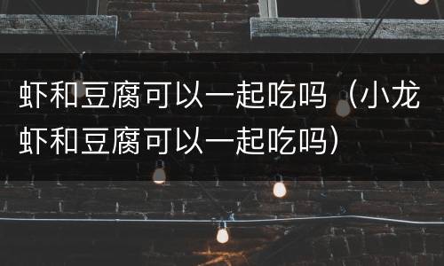 虾和豆腐可以一起吃吗（小龙虾和豆腐可以一起吃吗）