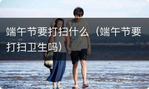 端午节要打扫什么（端午节要打扫卫生吗）