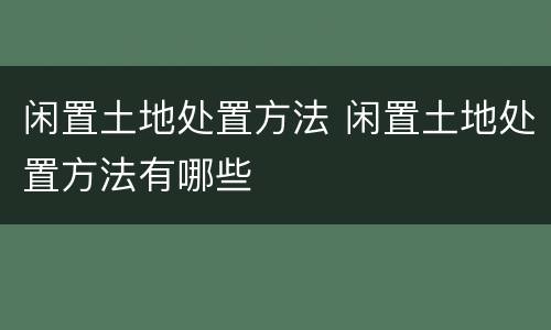 闲置土地处置方法 闲置土地处置方法有哪些