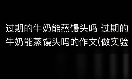 过期的牛奶能蒸馒头吗 过期的牛奶能蒸馒头吗的作文(做实验