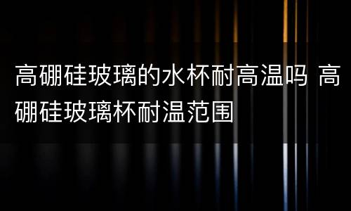 高硼硅玻璃的水杯耐高温吗 高硼硅玻璃杯耐温范围