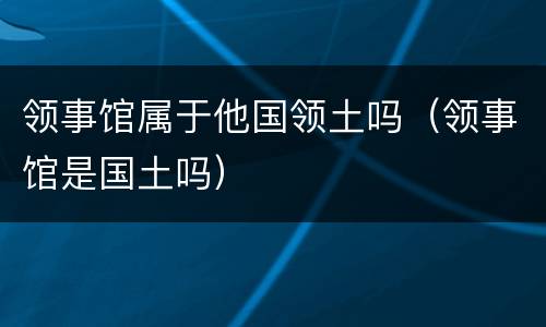 领事馆属于他国领土吗(领事馆是国土吗)