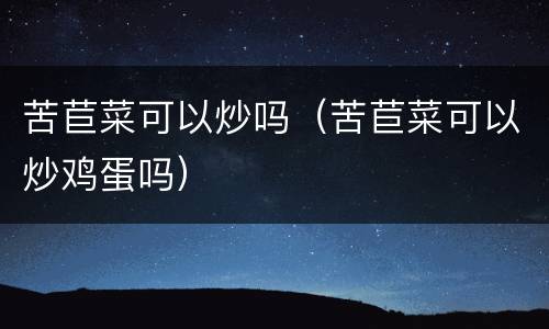 苦苣菜可以炒吗（苦苣菜可以炒鸡蛋吗）