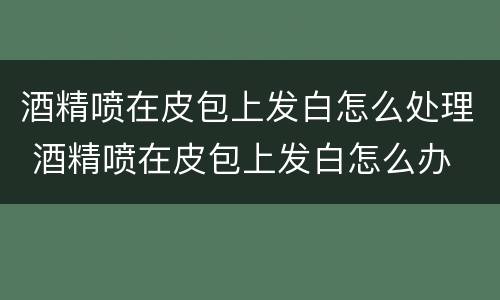 酒精喷在皮包上发白怎么处理 酒精喷在皮包上发白怎么办