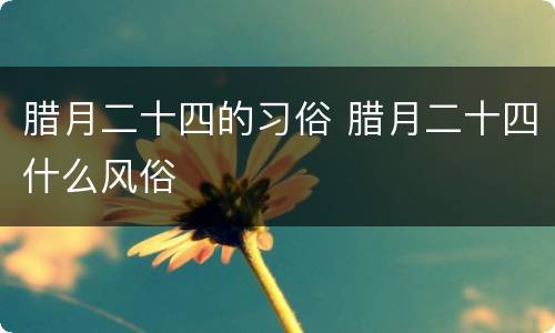 腊月二十四的习俗 腊月二十四什么风俗