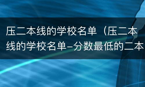压二本线的学校名单（压二本线的学校名单-分数最低的二本大学）