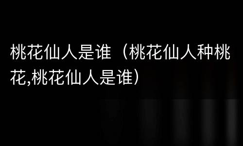 桃花仙人是谁（桃花仙人种桃花,桃花仙人是谁）