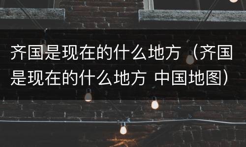 齐国是现在的什么地方（齐国是现在的什么地方 中国地图）