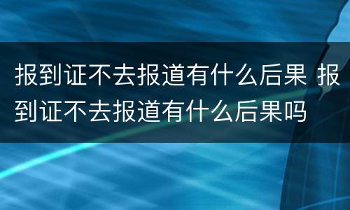 报到证不去报道有什么后果 报到证不去报道有什么后果吗
