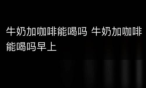 牛奶加咖啡能喝吗 牛奶加咖啡能喝吗早上