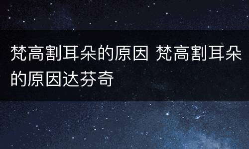 梵高割耳朵的原因 梵高割耳朵的原因达芬奇