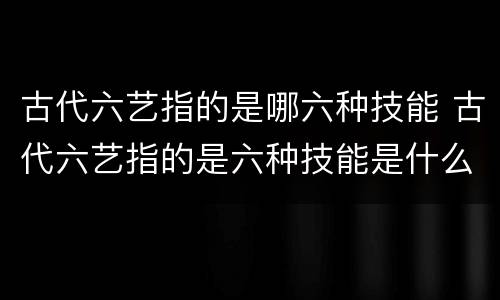 古代六艺指的是哪六种技能 古代六艺指的是六种技能是什么