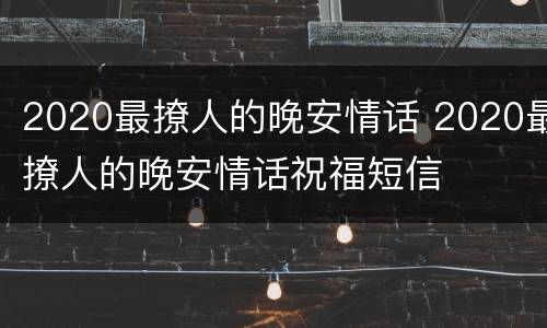 2020最撩人的晚安情话 2020最撩人的晚安情话祝福短信