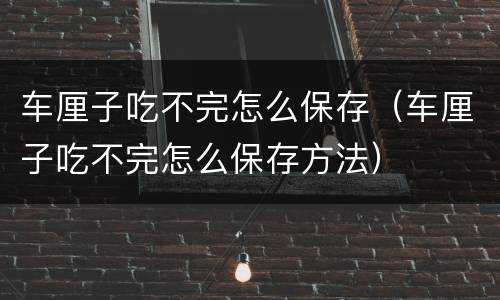 车厘子吃不完怎么保存（车厘子吃不完怎么保存方法）
