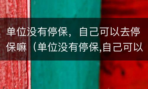 单位没有停保，自己可以去停保嘛（单位没有停保,自己可以去停保嘛怎么办）