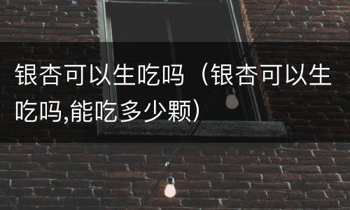 银杏可以生吃吗（银杏可以生吃吗,能吃多少颗）