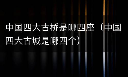 中国四大古桥是哪四座（中国四大古城是哪四个）