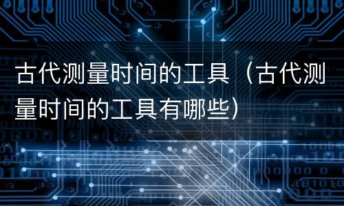 古代测量时间的工具（古代测量时间的工具有哪些）