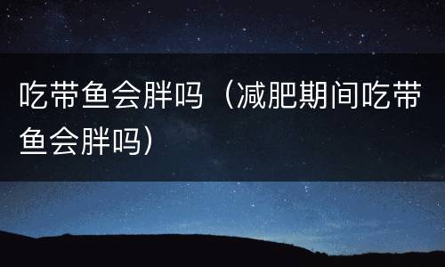 吃带鱼会胖吗（减肥期间吃带鱼会胖吗）