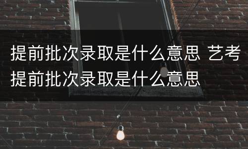 提前批次录取是什么意思 艺考提前批次录取是什么意思
