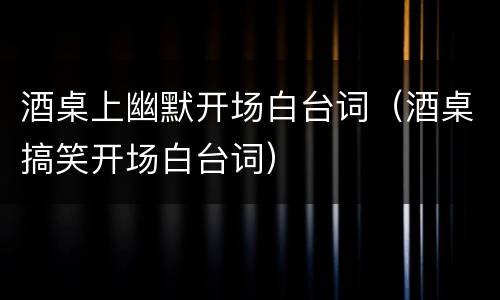 酒桌上幽默开场白台词（酒桌搞笑开场白台词）