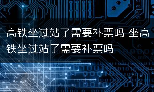 高铁坐过站了需要补票吗 坐高铁坐过站了需要补票吗