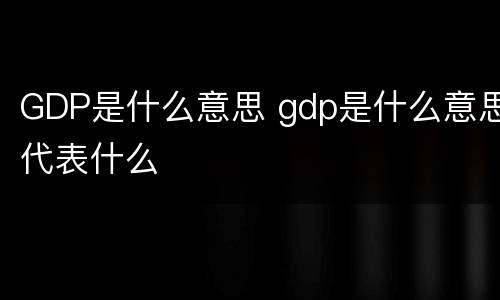 GDP是什么意思 gdp是什么意思代表什么