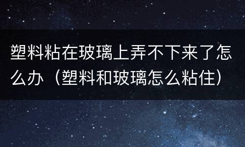 塑料粘在玻璃上弄不下来了怎么办（塑料和玻璃怎么粘住）