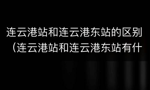 连云港站和连云港东站的区别（连云港站和连云港东站有什么区别）