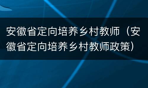 安徽省定向培养乡村教师（安徽省定向培养乡村教师政策）