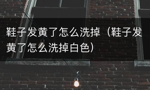 鞋子发黄了怎么洗掉（鞋子发黄了怎么洗掉白色）