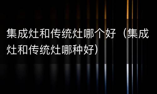 集成灶和传统灶哪个好（集成灶和传统灶哪种好）