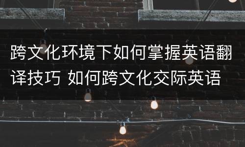 跨文化环境下如何掌握英语翻译技巧 如何跨文化交际英语