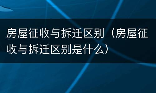 房屋征收与拆迁区别（房屋征收与拆迁区别是什么）